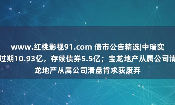 www.红桃影视91.com 债市公告精选|中瑞实业子公司债务过期10.93亿,存续债券5.5亿;宝龙地产从属公司清盘肯求获废弃